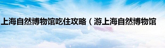 上海自然博物馆吃住攻略(游上海自然博物馆