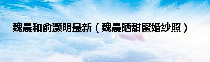 魏晨和俞灏明最新(魏晨晒甜蜜婚纱照)