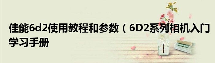 佳能6d2使用教程和参数(6D2系列相机入门学习手册
