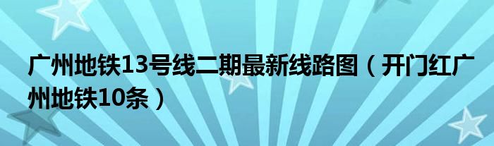广州地铁13号线二期最新线路图(开门红广州地铁10条)