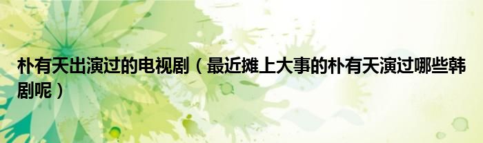 朴有天出演过的电视剧(最近摊上大事的朴有天演过哪些韩剧呢)