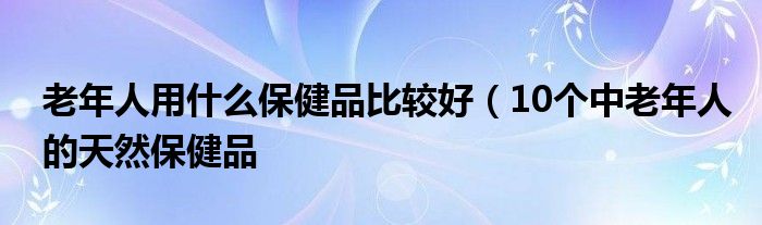 老年人用什么保健品比较好(10个中老年人的天然保健品