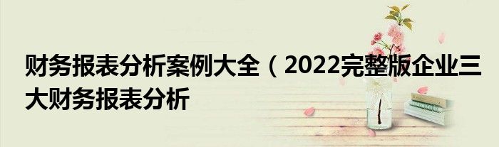 财务报表分析案例大全(2022完整版企业三大财务报表分析