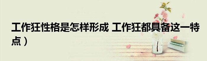工作狂性格是怎样形成 工作狂都具备这一特点)