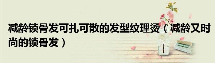 减龄锁骨发可扎可散的发型纹理烫(减龄又时尚的锁骨发)