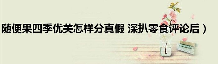 随便果四季优美怎样分真假 深扒零食评论后)