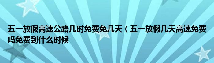 五一放假高速公路几时免费免几天(五一放假几天高速免费吗免费到什么时候