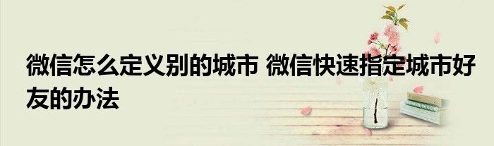 微信怎么定义别的城市 微信快速指定城市好友的办法