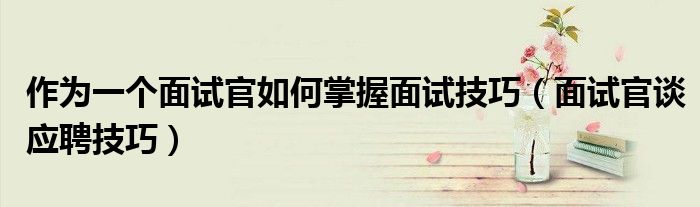作为一个面试官如何掌握面试技巧(面试官谈应聘技巧)
