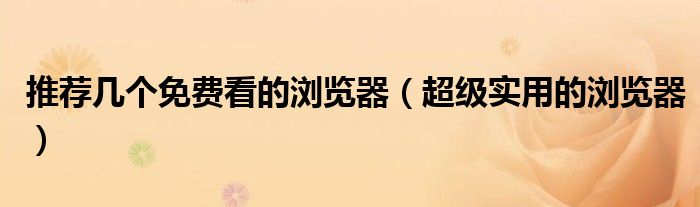推荐几个免费看的浏览器(超级实用的浏览器)