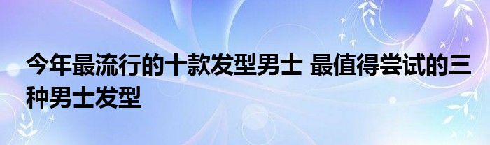 今年最流行的十款发型男士 最值得尝试的三种男士发型