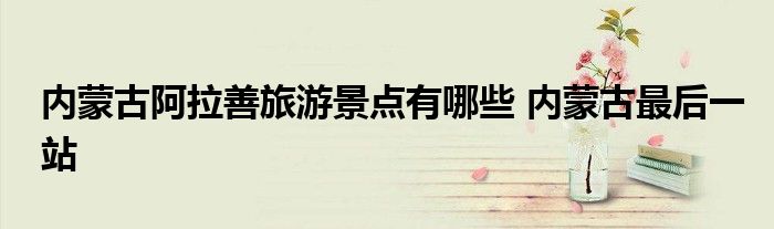 内蒙古阿拉善旅游景点有哪些 内蒙古最后一站