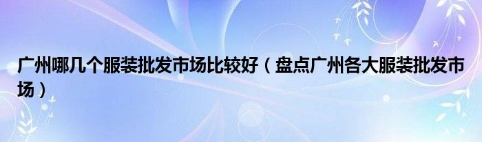 广州哪几个服装批发市场比较好(盘点广州各大服装批发市场)