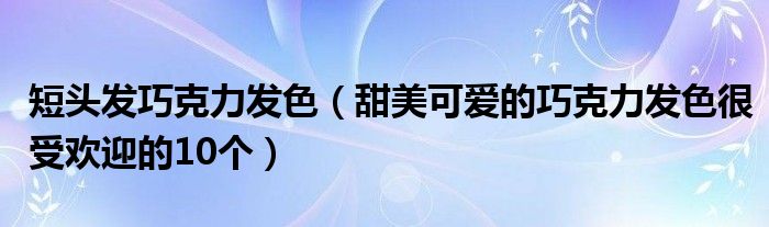 短头发巧克力发色(甜美可爱的巧克力发色很受欢迎的10个)