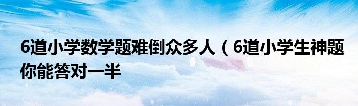 6道小学数学题难倒众多人(6道小学生神题你能答对一半