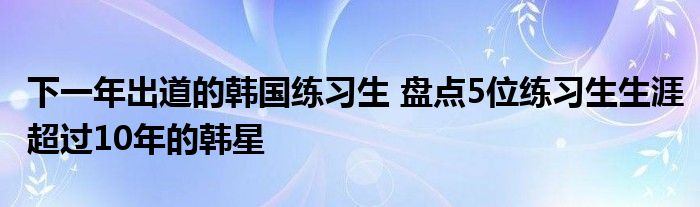 下一年出道的韩国练习生 盘点5位练习生生涯超过10年的韩星