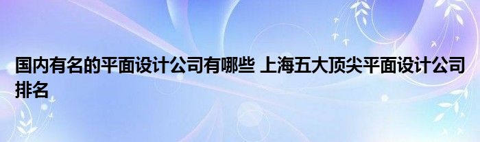 国内有名的平面设计公司有哪些 上海五大顶尖平面设计公司排名