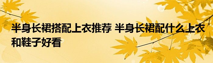 半身长裙搭配上衣推荐 半身长裙配什么上衣和鞋子好看
