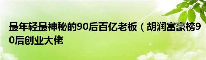 最年轻最神秘的90后百亿老板(胡润富豪榜90后创业大佬