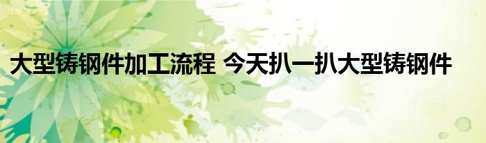 大型铸钢件加工流程 今天扒一扒大型铸钢件