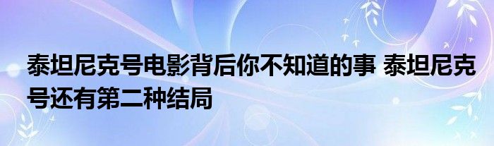 泰坦尼克号电影背后你不知道的事 泰坦尼克号还有第二种结局
