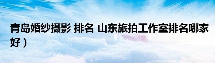 青岛婚纱摄影 排名 山东旅拍工作室排名哪家好)