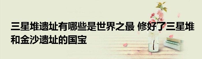 三星堆遗址有哪些是世界之最 修好了三星堆和金沙遗址的国宝