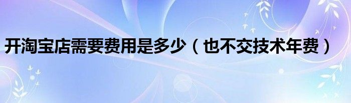 开淘宝店需要费用是多少(也不交技术年费)