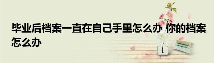 毕业后档案一直在自己手里怎么办 你的档案怎么办