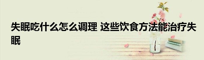 失眠吃什么怎么调理 这些饮食方法能治疗失眠
