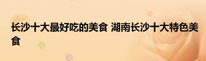 长沙十大最好吃的美食 湖南长沙十大特色美食