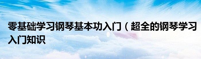 零基础学习钢琴基本功入门(超全的钢琴学习入门知识