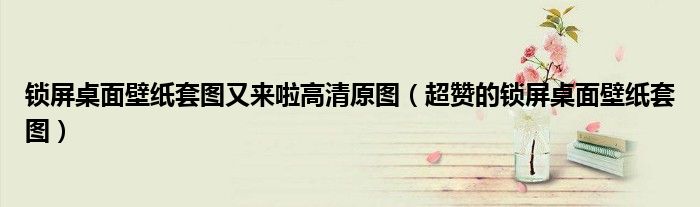 锁屏桌面壁纸套图又来啦高清原图(超赞的锁屏桌面壁纸套图)