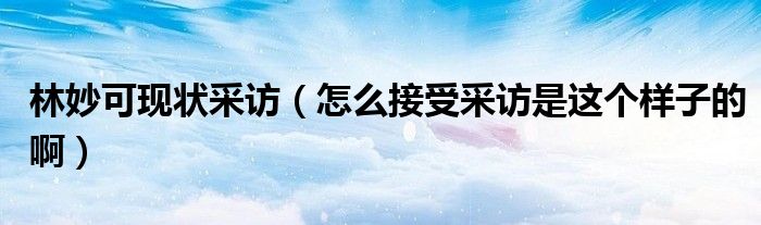 林妙可现状采访(怎么接受采访是这个样子的啊)