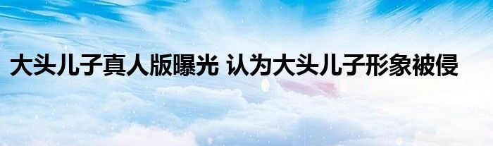 大头儿子真人版曝光 认为大头儿子形象被侵