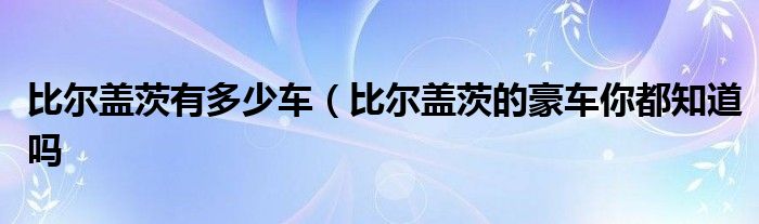 比尔盖茨有多少车（比尔盖茨的豪车你都知道吗