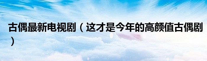 古偶最新电视剧(这才是今年的高颜值古偶剧)
