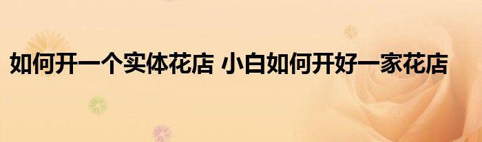 如何开一个实体花店 小白如何开好一家花店