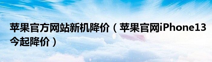 苹果官方网站新机降价(苹果官网iPhone13今起降价)