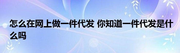 怎么在网上做一件代发 你知道一件代发是什么吗