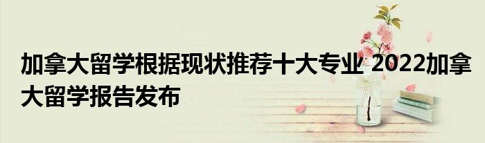 加拿大留学根据现状推荐十大专业 2022加拿大留学报告发布