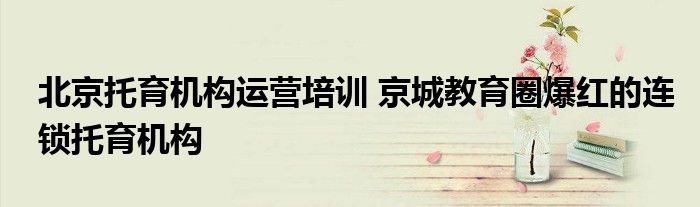 北京托育机构运营培训 京城教育圈爆红的连锁托育机构