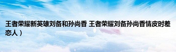 王者荣耀新英雄刘备和孙尚香 王者荣耀刘备孙尚香情皮时差恋人)