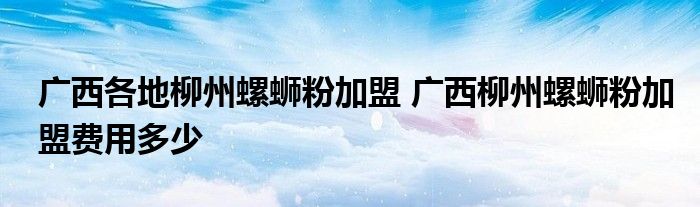 广西各地柳州螺蛳粉加盟 广西柳州螺蛳粉加盟费用多少