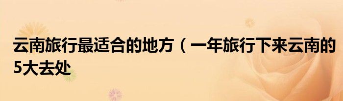 云南旅行最适合的地方(一年旅行下来云南的5大去处