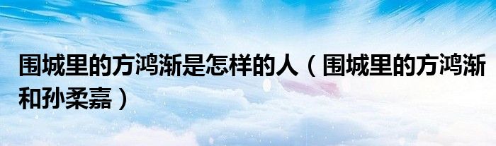 围城里的方鸿渐是怎样的人(围城里的方鸿渐和孙柔嘉)