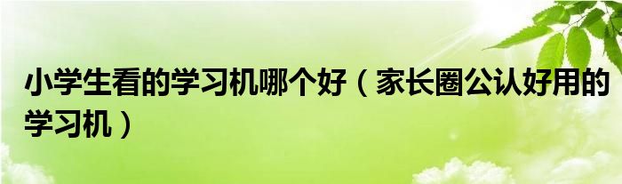 小学生看的学习机哪个好(家长圈公认好用的学习机)