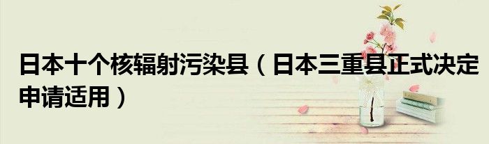 日本十个核辐射污染县(日本三重县正式决定申请适用)