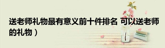 送老师礼物最有意义前十件排名 可以送老师的礼物)