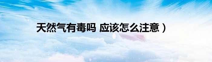 天然气有毒吗 应该怎么注意)